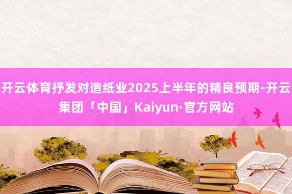 开云体育抒发对造纸业2025上半年的精良预期-开云集团「中国」Kaiyun·官方网站