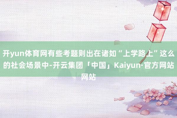 开yun体育网有些考题则出在诸如“上学路上”这么的社会场景中-开云集团「中国」Kaiyun·官方网站