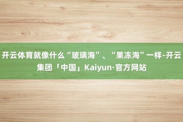 开云体育就像什么“玻璃海”、“果冻海”一样-开云集团「中国」Kaiyun·官方网站