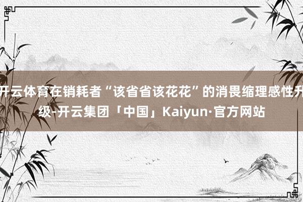 开云体育在销耗者“该省省该花花”的消畏缩理感性升级-开云集团「中国」Kaiyun·官方网站