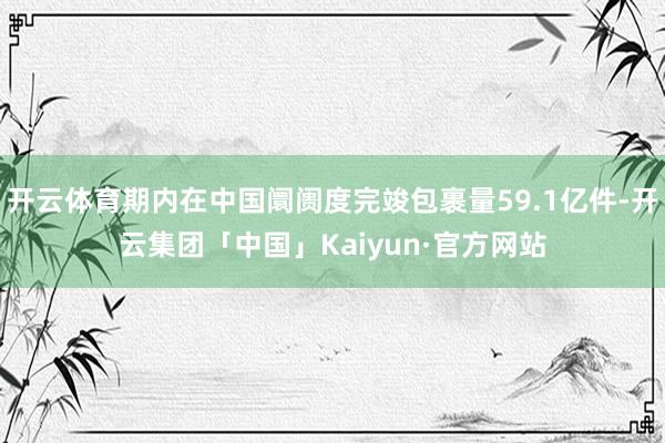 开云体育期内在中国阛阓度完竣包裹量59.1亿件-开云集团「中国」Kaiyun·官方网站