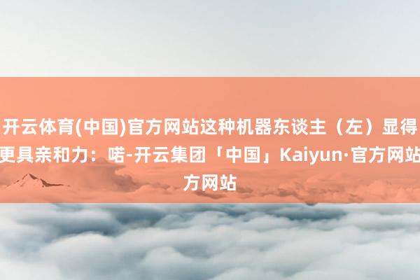 开云体育(中国)官方网站这种机器东谈主（左）显得更具亲和力：喏-开云集团「中国」Kaiyun·官方网站
