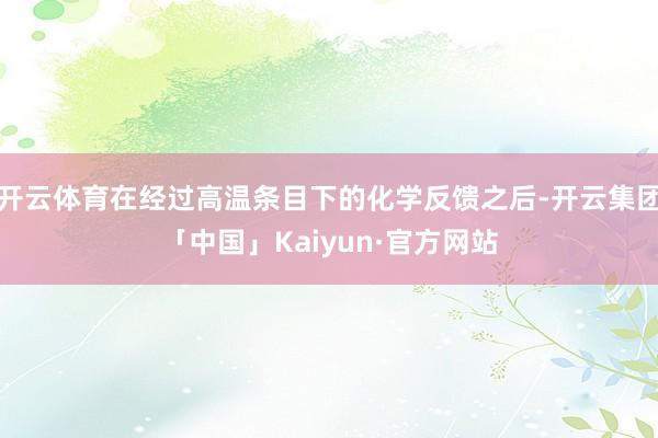 开云体育在经过高温条目下的化学反馈之后-开云集团「中国」Kaiyun·官方网站