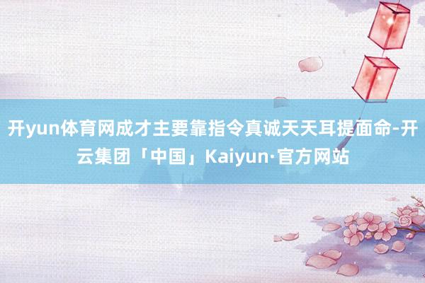 开yun体育网成才主要靠指令真诚天天耳提面命-开云集团「中国」Kaiyun·官方网站