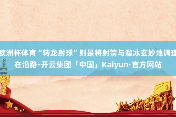 欧洲杯体育“转龙射球”则是将射箭与溜冰玄妙地调理在沿路-开云集团「中国」Kaiyun·官方网站