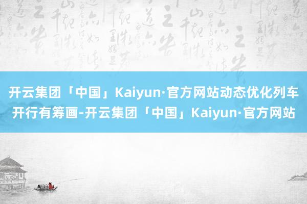 开云集团「中国」Kaiyun·官方网站动态优化列车开行有筹画-开云集团「中国」Kaiyun·官方网站