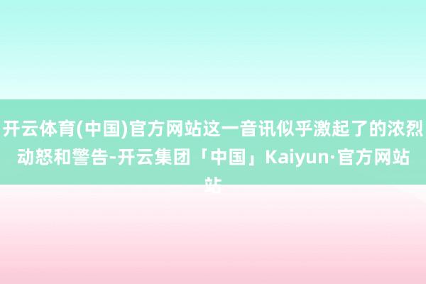 开云体育(中国)官方网站这一音讯似乎激起了的浓烈动怒和警告-开云集团「中国」Kaiyun·官方网站