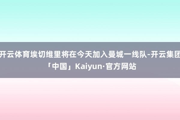 开云体育埃切维里将在今天加入曼城一线队-开云集团「中国」Kaiyun·官方网站