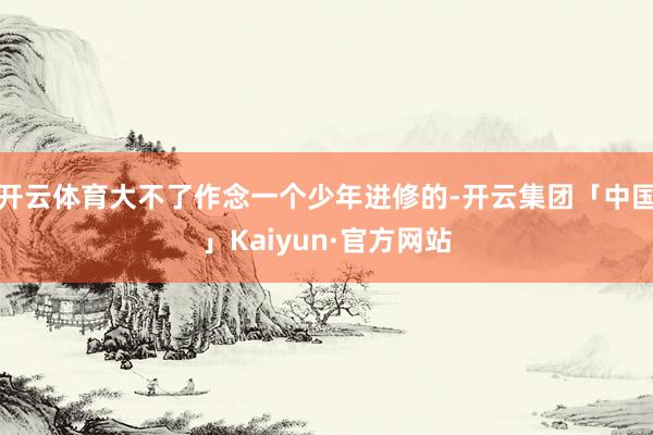 开云体育大不了作念一个少年进修的-开云集团「中国」Kaiyun·官方网站