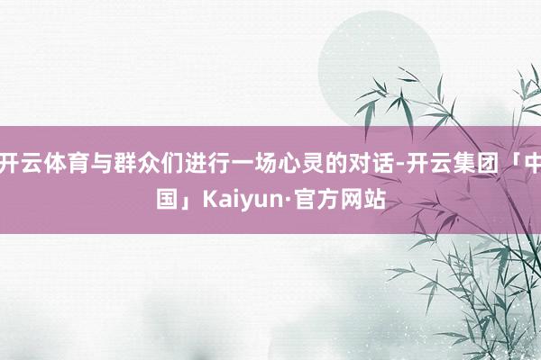 开云体育与群众们进行一场心灵的对话-开云集团「中国」Kaiyun·官方网站