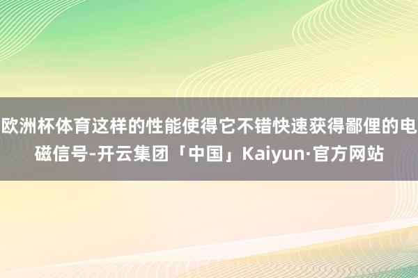 欧洲杯体育这样的性能使得它不错快速获得鄙俚的电磁信号-开云集团「中国」Kaiyun·官方网站