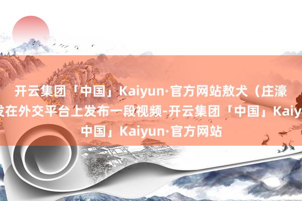 开云集团「中国」Kaiyun·官方网站敖犬（庄濠全）太太发发在外交平台上发布一段视频-开云集团「中国」Kaiyun·官方网站