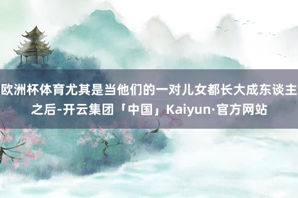 欧洲杯体育尤其是当他们的一对儿女都长大成东谈主之后-开云集团「中国」Kaiyun·官方网站