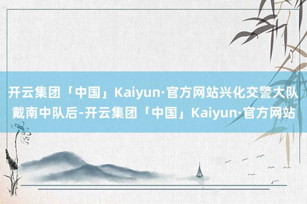 开云集团「中国」Kaiyun·官方网站兴化交警大队戴南中队后-开云集团「中国」Kaiyun·官方网站
