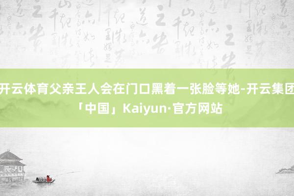 开云体育父亲王人会在门口黑着一张脸等她-开云集团「中国」Kaiyun·官方网站