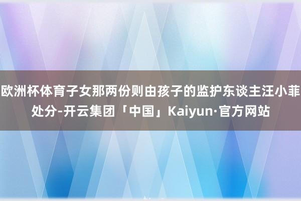 欧洲杯体育子女那两份则由孩子的监护东谈主汪小菲处分-开云集团「中国」Kaiyun·官方网站