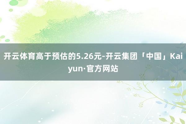 开云体育高于预估的5.26元-开云集团「中国」Kaiyun·官方网站