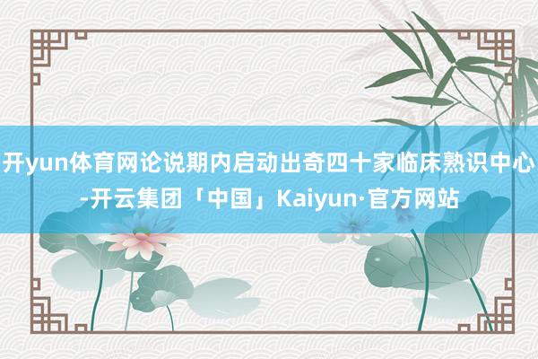 开yun体育网论说期内启动出奇四十家临床熟识中心-开云集团「中国」Kaiyun·官方网站