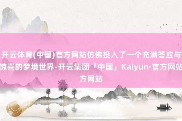 开云体育(中国)官方网站仿佛投入了一个充满答应与惊喜的梦境世界-开云集团「中国」Kaiyun·官方网站