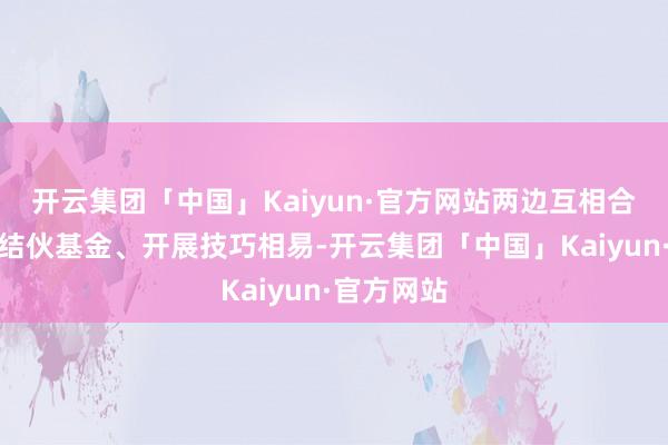 开云集团「中国」Kaiyun·官方网站两边互相合资、配置结伙基金、开展技巧相易-开云集团「中国」Kaiyun·官方网站