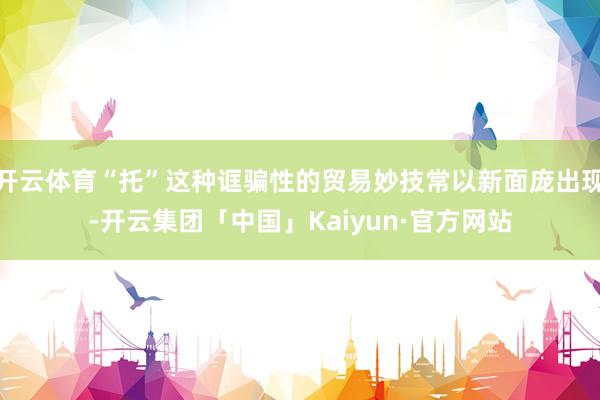 开云体育“托”这种诓骗性的贸易妙技常以新面庞出现-开云集团「中国」Kaiyun·官方网站