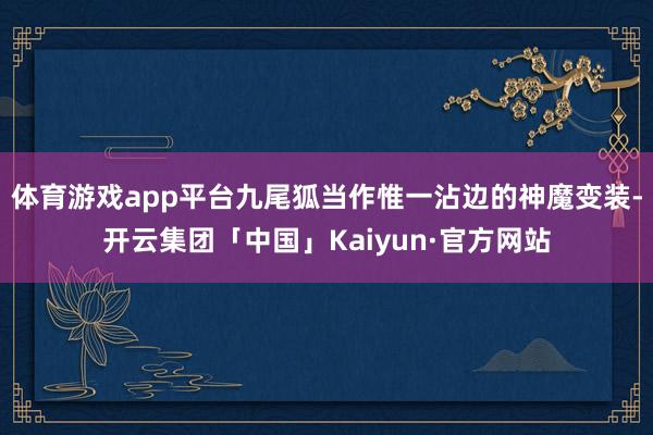 体育游戏app平台九尾狐当作惟一沾边的神魔变装-开云集团「中国」Kaiyun·官方网站