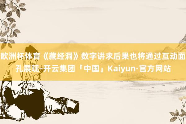 欧洲杯体育《藏经洞》数字讲求后果也将通过互动面孔展现-开云集团「中国」Kaiyun·官方网站