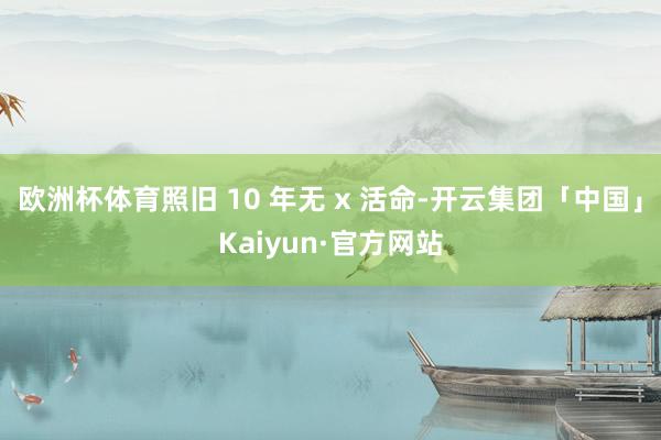 欧洲杯体育照旧 10 年无 x 活命-开云集团「中国」Kaiyun·官方网站