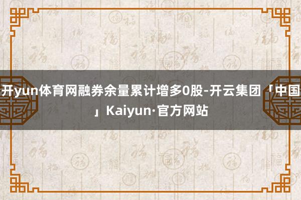 开yun体育网融券余量累计增多0股-开云集团「中国」Kaiyun·官方网站
