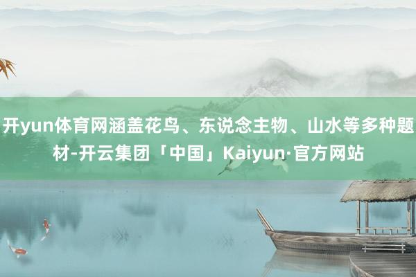 开yun体育网涵盖花鸟、东说念主物、山水等多种题材-开云集团「中国」Kaiyun·官方网站