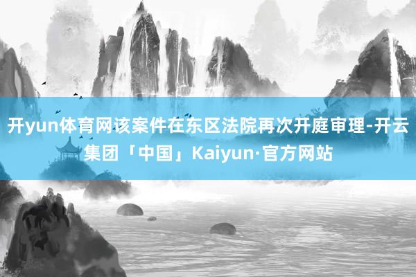 开yun体育网该案件在东区法院再次开庭审理-开云集团「中国」Kaiyun·官方网站