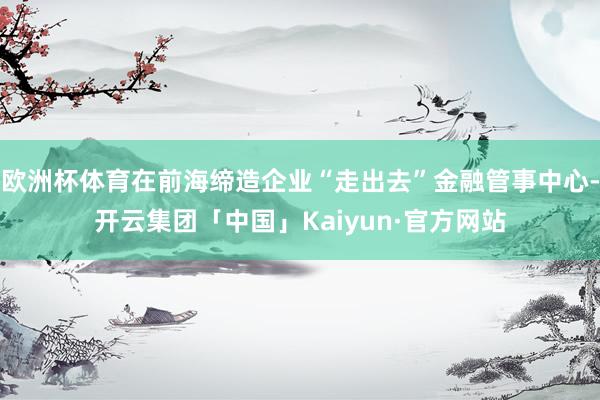 欧洲杯体育在前海缔造企业“走出去”金融管事中心-开云集团「中国」Kaiyun·官方网站