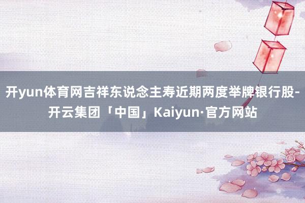 开yun体育网吉祥东说念主寿近期两度举牌银行股-开云集团「中国」Kaiyun·官方网站