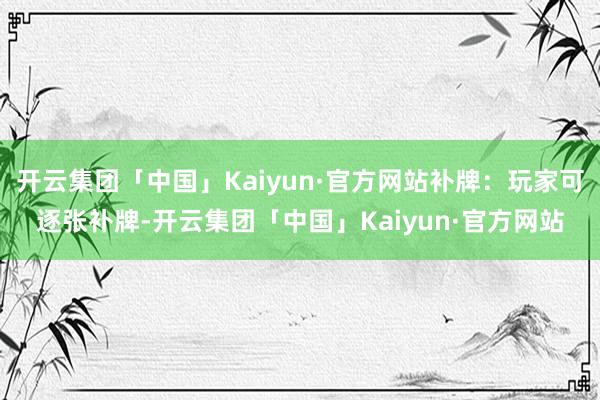 开云集团「中国」Kaiyun·官方网站补牌：玩家可逐张补牌-开云集团「中国」Kaiyun·官方网站