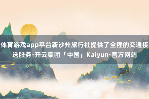 体育游戏app平台新沙州旅行社提供了全程的交通接送服务-开云集团「中国」Kaiyun·官方网站