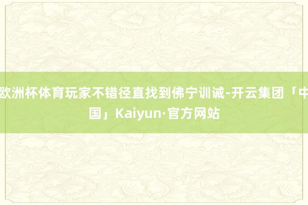 欧洲杯体育玩家不错径直找到佛宁训诫-开云集团「中国」Kaiyun·官方网站