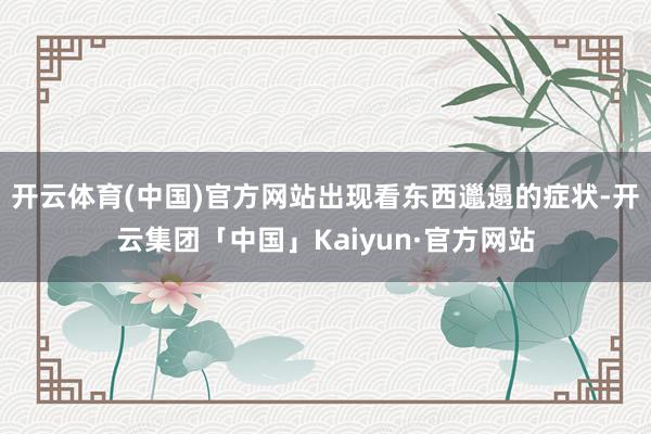 开云体育(中国)官方网站出现看东西邋遢的症状-开云集团「中国」Kaiyun·官方网站