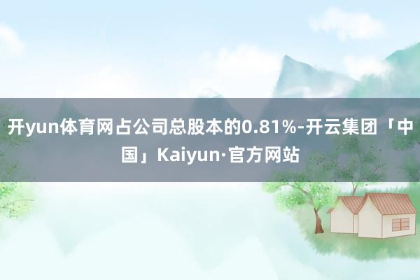 开yun体育网占公司总股本的0.81%-开云集团「中国」Kaiyun·官方网站