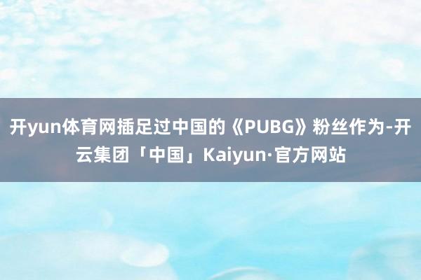 开yun体育网插足过中国的《PUBG》粉丝作为-开云集团「中国」Kaiyun·官方网站
