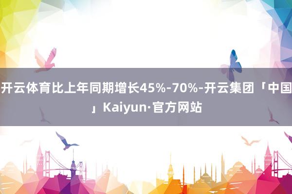 开云体育比上年同期增长45%-70%-开云集团「中国」Kaiyun·官方网站