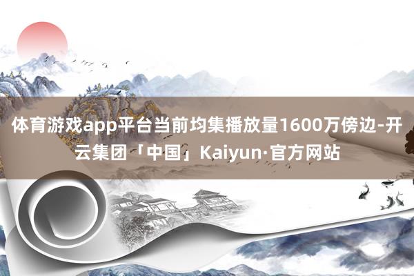 体育游戏app平台当前均集播放量1600万傍边-开云集团「中国」Kaiyun·官方网站