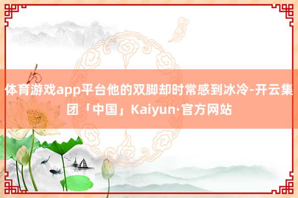 体育游戏app平台他的双脚却时常感到冰冷-开云集团「中国」Kaiyun·官方网站