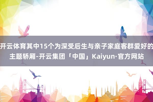开云体育其中15个为深受后生与亲子家庭客群爱好的主题轿厢-开云集团「中国」Kaiyun·官方网站