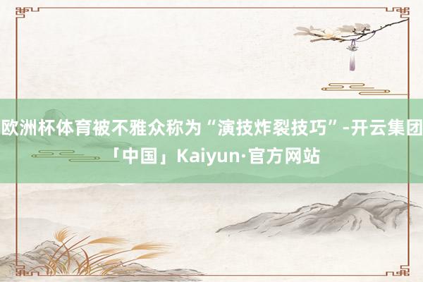 欧洲杯体育被不雅众称为“演技炸裂技巧”-开云集团「中国」Kaiyun·官方网站