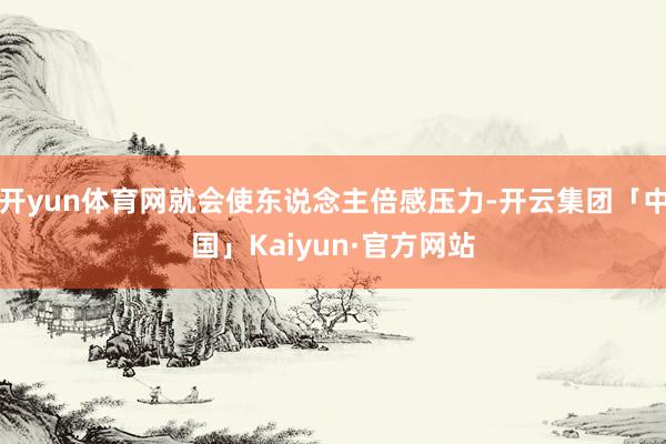 开yun体育网就会使东说念主倍感压力-开云集团「中国」Kaiyun·官方网站