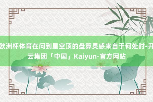 欧洲杯体育在问到星空顶的盘算灵感来自于何处时-开云集团「中国」Kaiyun·官方网站