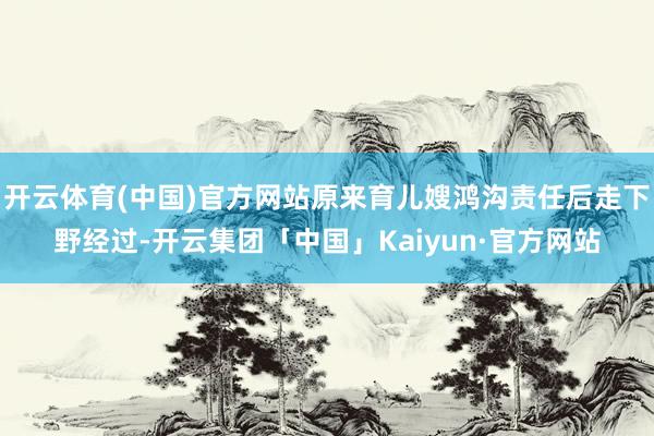 开云体育(中国)官方网站原来育儿嫂鸿沟责任后走下野经过-开云集团「中国」Kaiyun·官方网站