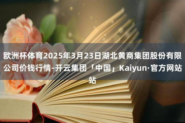 欧洲杯体育2025年3月23日湖北黄商集团股份有限公司价钱行情-开云集团「中国」Kaiyun·官方网站