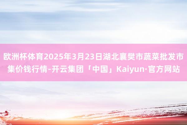 欧洲杯体育2025年3月23日湖北襄樊市蔬菜批发市集价钱行情-开云集团「中国」Kaiyun·官方网站