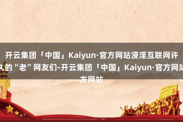 开云集团「中国」Kaiyun·官方网站浸淫互联网许久的“老”网友们-开云集团「中国」Kaiyun·官方网站